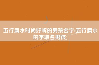 五行属水时尚好听的男孩名字五行属水的字取名男孩