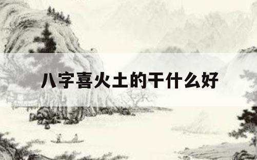 八字喜火土的干什么好八字喜火和土