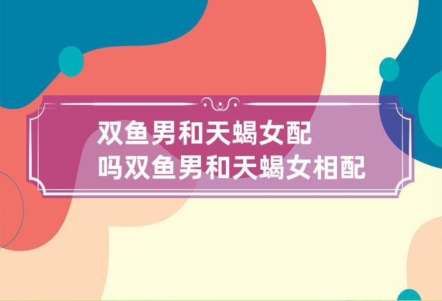 双鱼男和天蝎女配吗双鱼座和天蝎座配对指数:友情配对指数